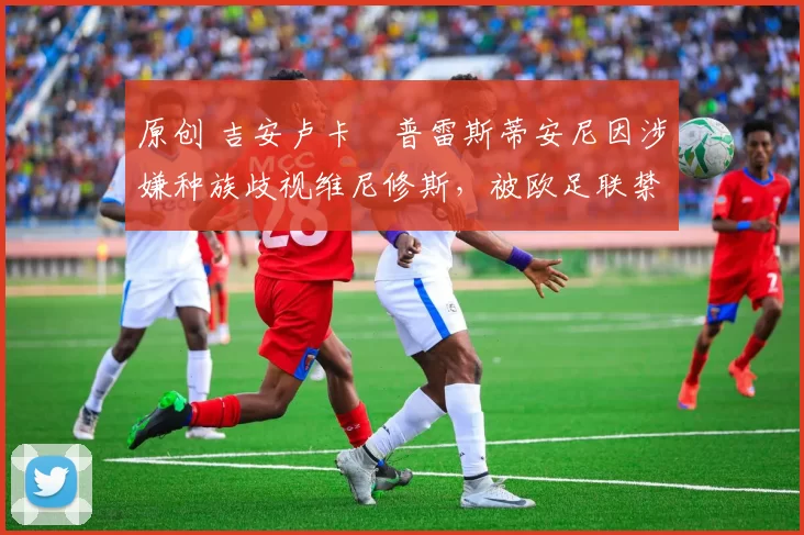 原创 吉安卢卡・普雷斯蒂安尼因涉嫌种族歧视维尼修斯，被欧足联禁赛