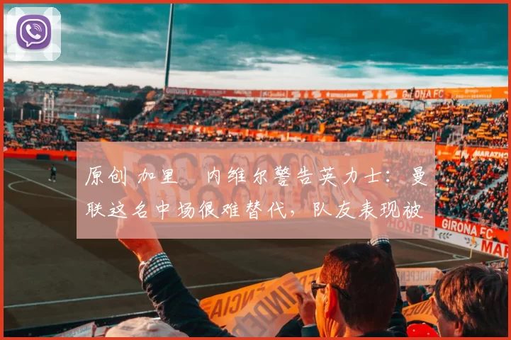 原创 加里・内维尔警告英力士：曼联这名中场很难替代，队友表现被赞 “离谱”