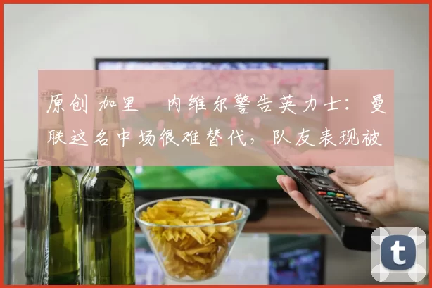 原创 加里・内维尔警告英力士:曼联这名中场很难替代,队友表现被赞 “离谱”