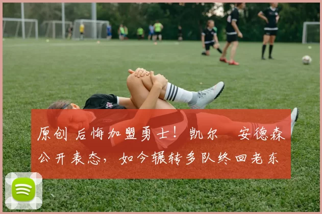 原创 后悔加盟勇士！凯尔・安德森公开表态，如今辗转多队终回老东家