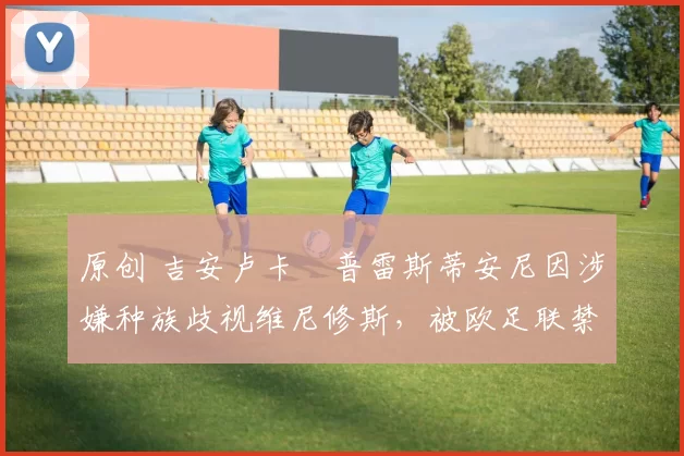 原创 吉安卢卡・普雷斯蒂安尼因涉嫌种族歧视维尼修斯，被欧足联禁赛