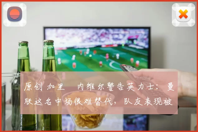 原创 加里・内维尔警告英力士：曼联这名中场很难替代，队友表现被赞 “离谱”