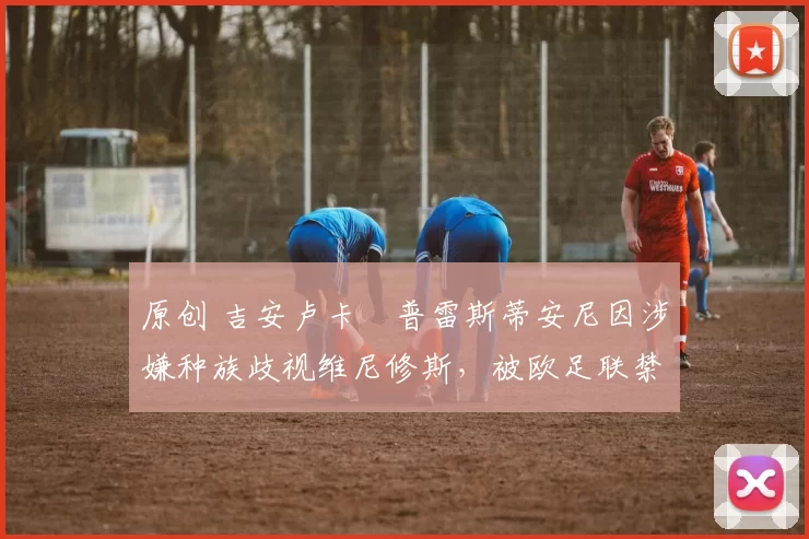 原创 吉安卢卡・普雷斯蒂安尼因涉嫌种族歧视维尼修斯，被欧足联禁赛