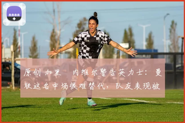原创 加里・内维尔警告英力士：曼联这名中场很难替代，队友表现被赞 “离谱”