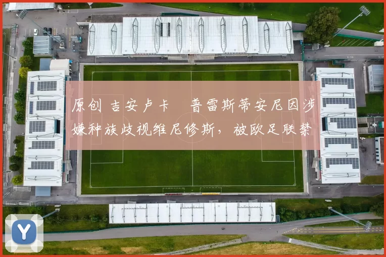 原创 吉安卢卡・普雷斯蒂安尼因涉嫌种族歧视维尼修斯，被欧足联禁赛