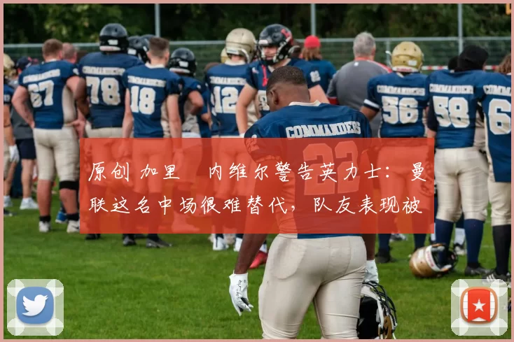 原创 加里・内维尔警告英力士：曼联这名中场很难替代，队友表现被赞 “离谱”