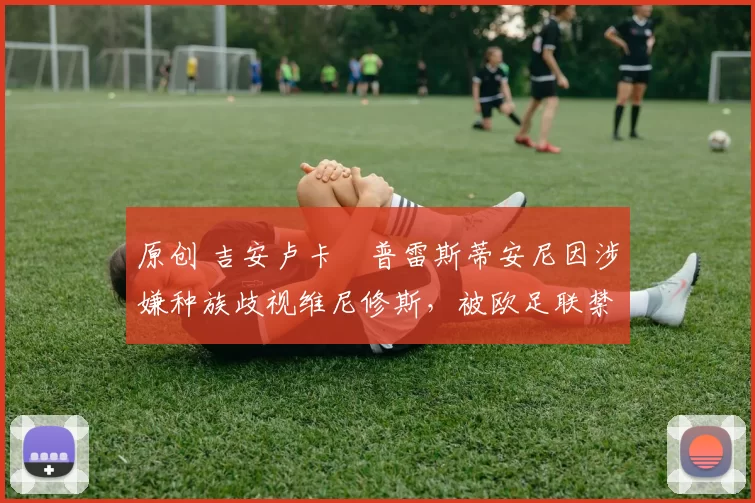 原创 吉安卢卡・普雷斯蒂安尼因涉嫌种族歧视维尼修斯,被欧足联禁赛