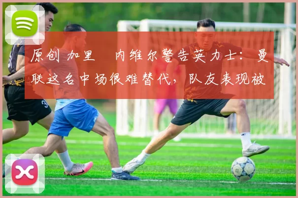 原创 加里・内维尔警告英力士:曼联这名中场很难替代,队友表现被赞 “离谱”