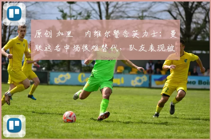 原创 加里・内维尔警告英力士：曼联这名中场很难替代，队友表现被赞 “离谱”