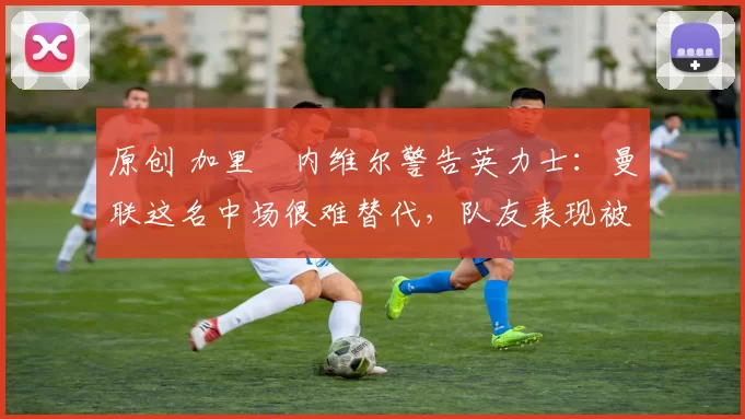 原创 加里・内维尔警告英力士：曼联这名中场很难替代，队友表现被赞 “离谱”