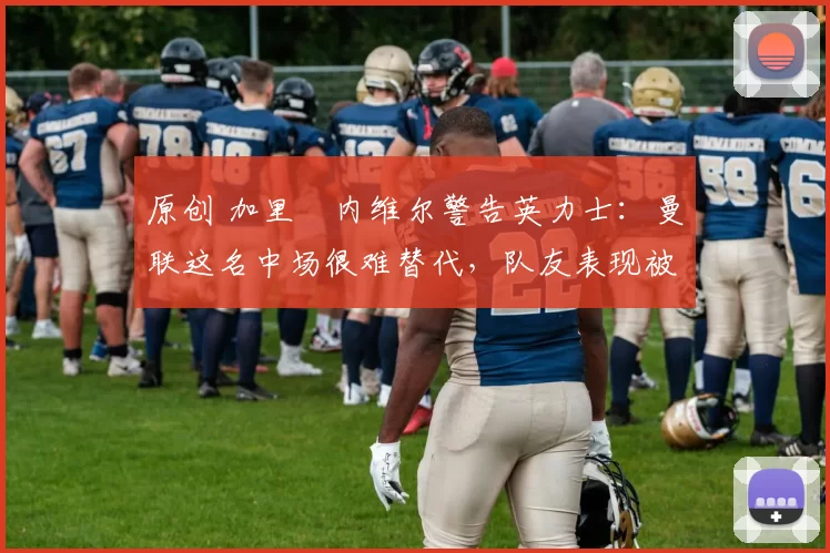 原创 加里・内维尔警告英力士:曼联这名中场很难替代,队友表现被赞 “离谱”