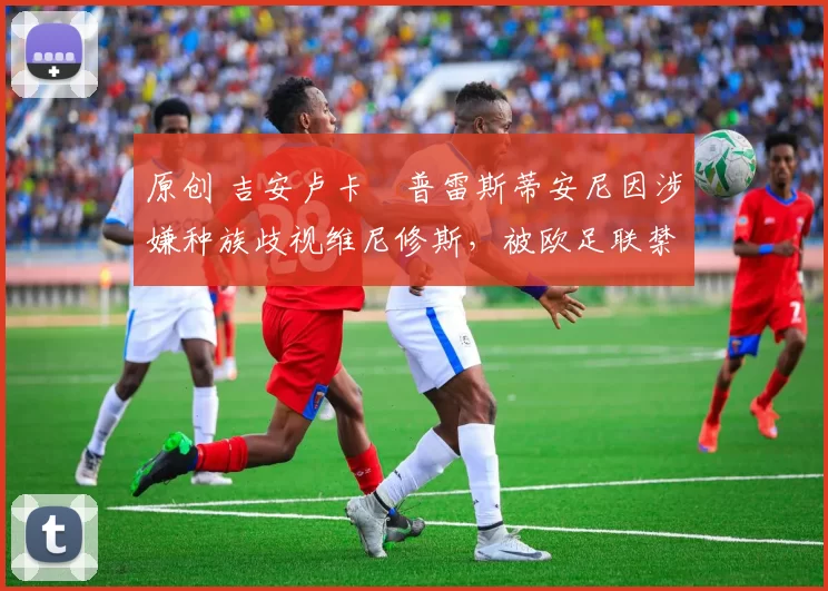 原创 吉安卢卡・普雷斯蒂安尼因涉嫌种族歧视维尼修斯，被欧足联禁赛