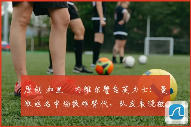 原创 加里・内维尔警告英力士:曼联这名中场很难替代,队友表现被赞 “离谱”