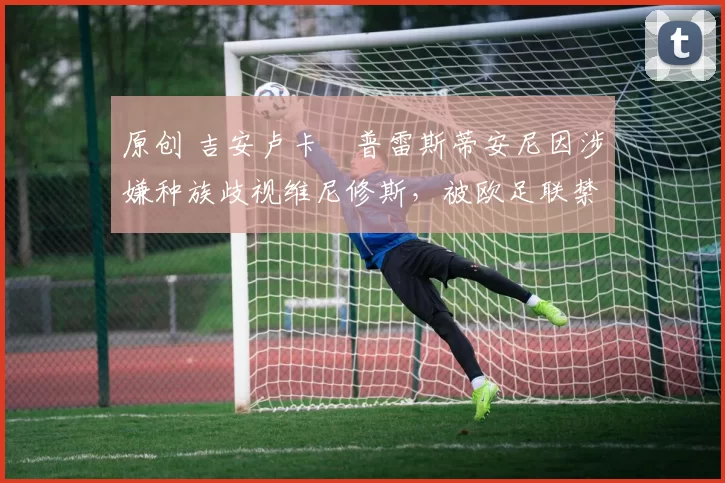 原创 吉安卢卡・普雷斯蒂安尼因涉嫌种族歧视维尼修斯，被欧足联禁赛