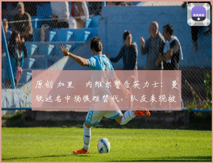 原创 加里・内维尔警告英力士:曼联这名中场很难替代,队友表现被赞 “离谱”