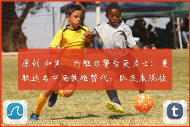 原创 加里・内维尔警告英力士：曼联这名中场很难替代，队友表现被赞 “离谱”