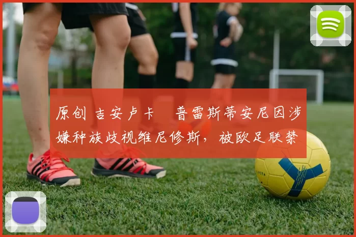 原创 吉安卢卡・普雷斯蒂安尼因涉嫌种族歧视维尼修斯，被欧足联禁赛