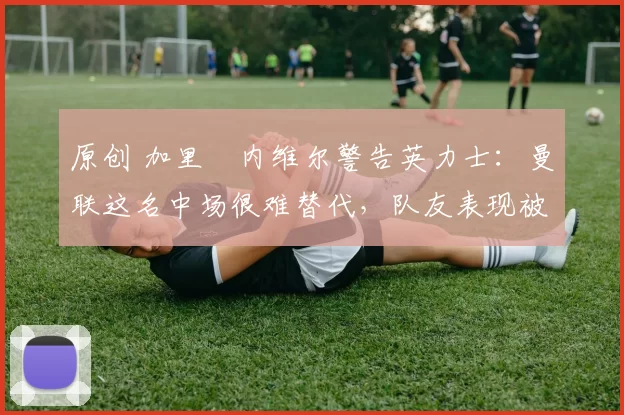 原创 加里・内维尔警告英力士：曼联这名中场很难替代，队友表现被赞 “离谱”