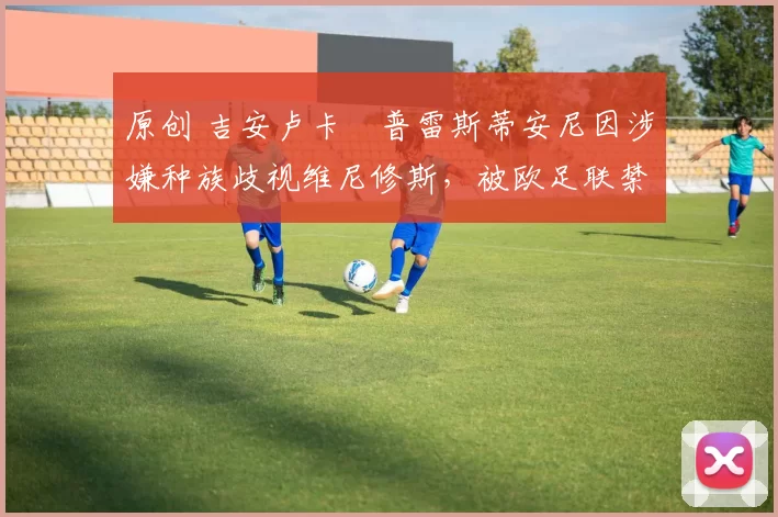 原创 吉安卢卡・普雷斯蒂安尼因涉嫌种族歧视维尼修斯，被欧足联禁赛