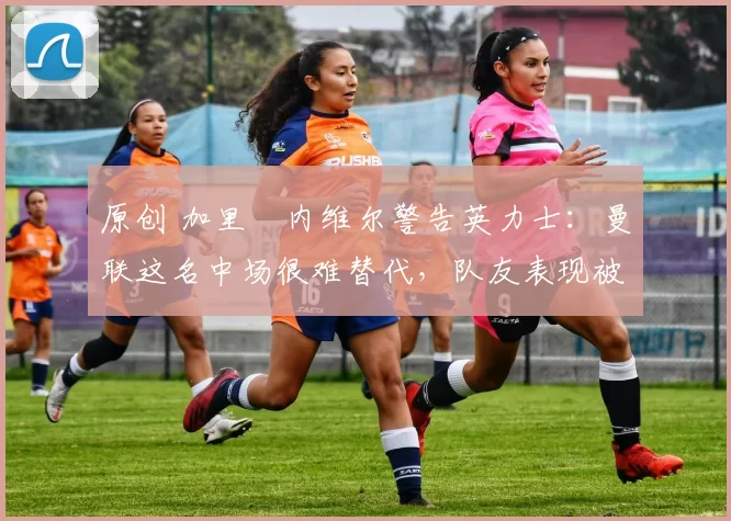 原创 加里・内维尔警告英力士:曼联这名中场很难替代,队友表现被赞 “离谱”