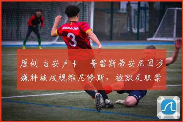 原创 吉安卢卡・普雷斯蒂安尼因涉嫌种族歧视维尼修斯，被欧足联禁赛