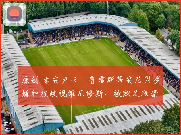 原创 吉安卢卡・普雷斯蒂安尼因涉嫌种族歧视维尼修斯，被欧足联禁赛