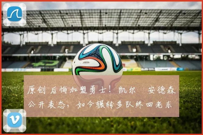 原创 后悔加盟勇士！凯尔・安德森公开表态，如今辗转多队终回老东家