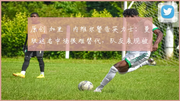 原创 加里・内维尔警告英力士:曼联这名中场很难替代,队友表现被赞 “离谱”