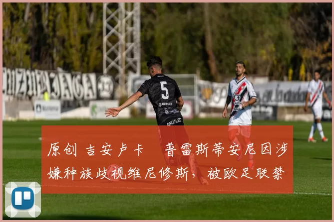 原创 吉安卢卡・普雷斯蒂安尼因涉嫌种族歧视维尼修斯,被欧足联禁赛