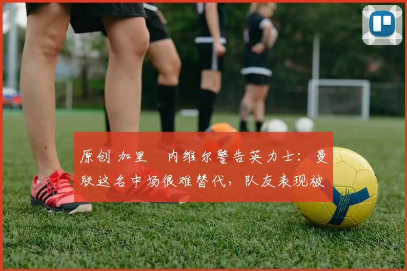 原创 加里・内维尔警告英力士:曼联这名中场很难替代,队友表现被赞 “离谱”