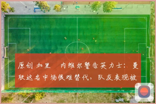 原创 加里・内维尔警告英力士：曼联这名中场很难替代，队友表现被赞 “离谱”