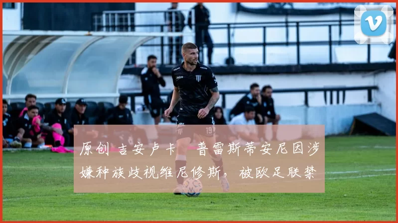 原创 吉安卢卡・普雷斯蒂安尼因涉嫌种族歧视维尼修斯，被欧足联禁赛