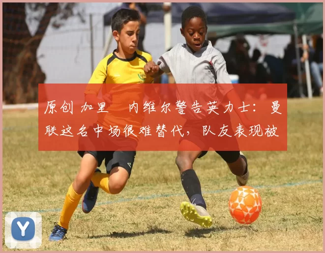 原创 加里・内维尔警告英力士：曼联这名中场很难替代，队友表现被赞 “离谱”