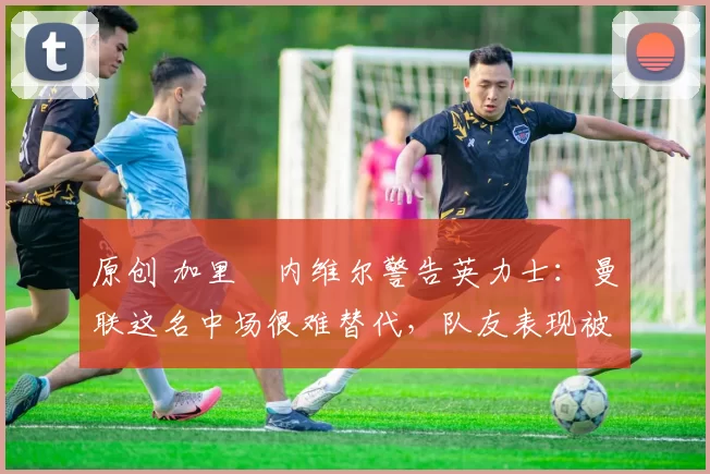 原创 加里・内维尔警告英力士:曼联这名中场很难替代,队友表现被赞 “离谱”