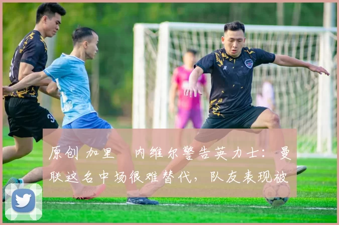 原创 加里・内维尔警告英力士：曼联这名中场很难替代，队友表现被赞 “离谱”