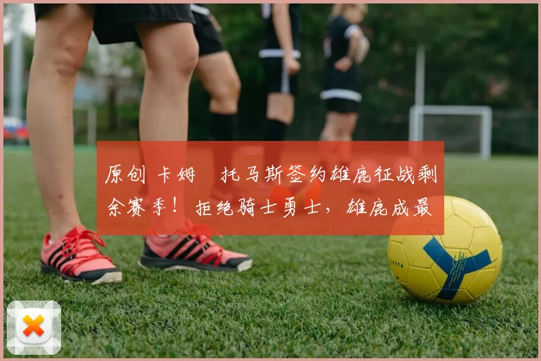 原创 卡姆・托马斯签约雄鹿征战剩余赛季！拒绝骑士勇士，雄鹿成最优选