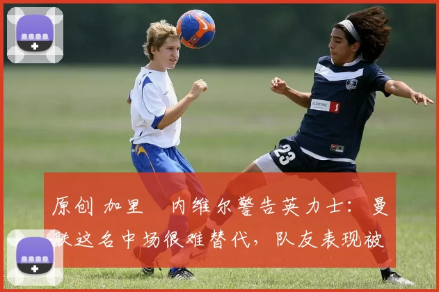 原创 加里・内维尔警告英力士：曼联这名中场很难替代，队友表现被赞 “离谱”