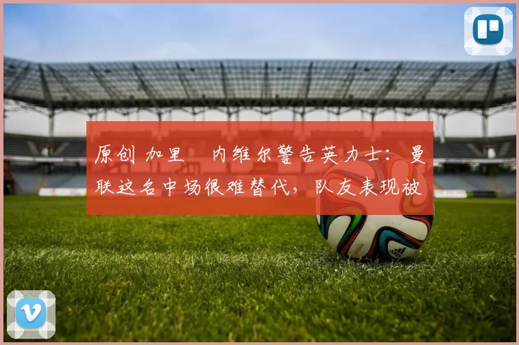 原创 加里・内维尔警告英力士:曼联这名中场很难替代,队友表现被赞 “离谱”