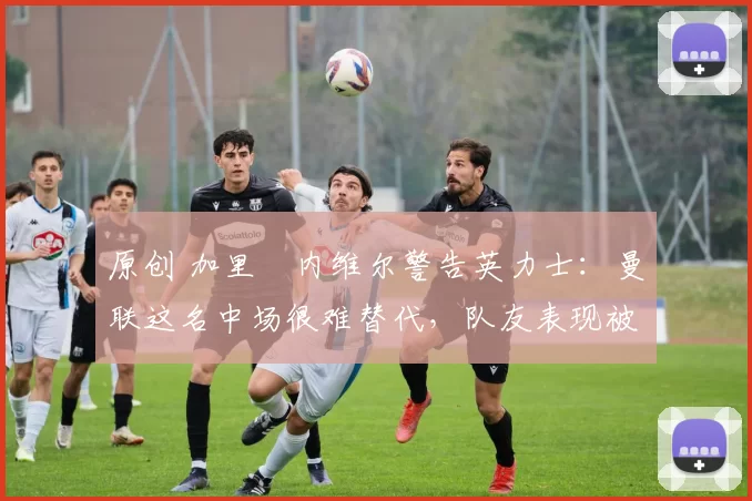 原创 加里・内维尔警告英力士:曼联这名中场很难替代,队友表现被赞 “离谱”
