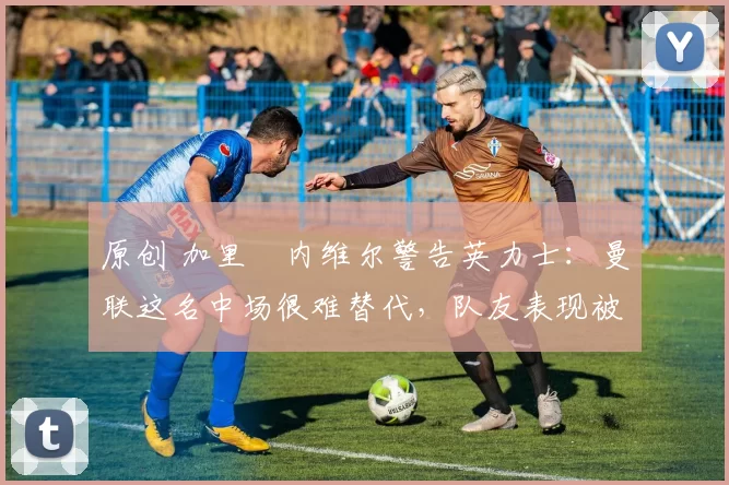 原创 加里・内维尔警告英力士:曼联这名中场很难替代,队友表现被赞 “离谱”