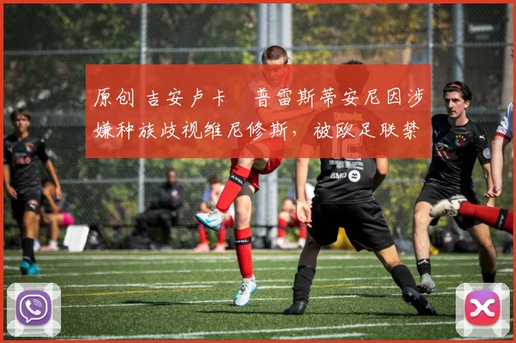 原创 吉安卢卡・普雷斯蒂安尼因涉嫌种族歧视维尼修斯，被欧足联禁赛