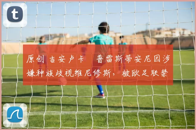 原创 吉安卢卡・普雷斯蒂安尼因涉嫌种族歧视维尼修斯，被欧足联禁赛