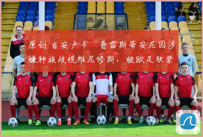 原创 吉安卢卡・普雷斯蒂安尼因涉嫌种族歧视维尼修斯，被欧足联禁赛