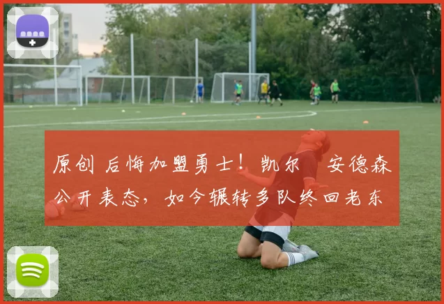 原创 后悔加盟勇士！凯尔・安德森公开表态，如今辗转多队终回老东家