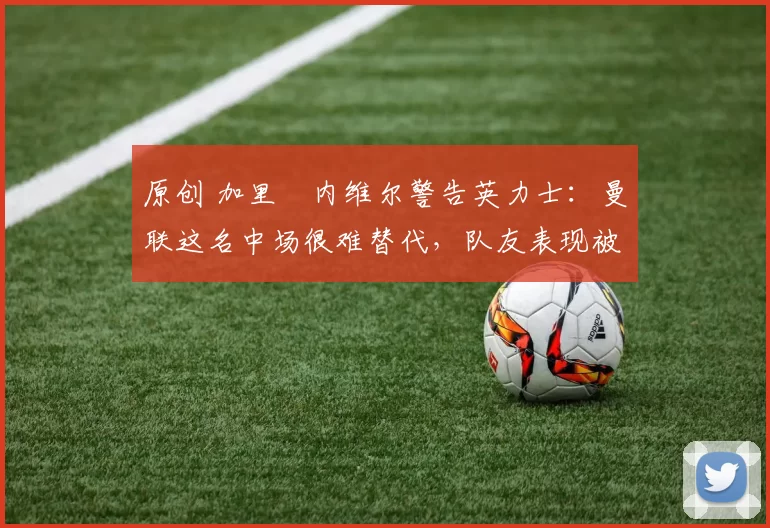 原创 加里・内维尔警告英力士：曼联这名中场很难替代，队友表现被赞 “离谱”