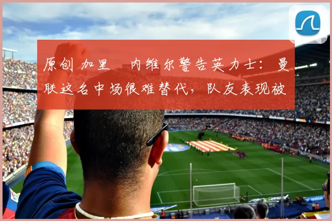 原创 加里・内维尔警告英力士：曼联这名中场很难替代，队友表现被赞 “离谱”