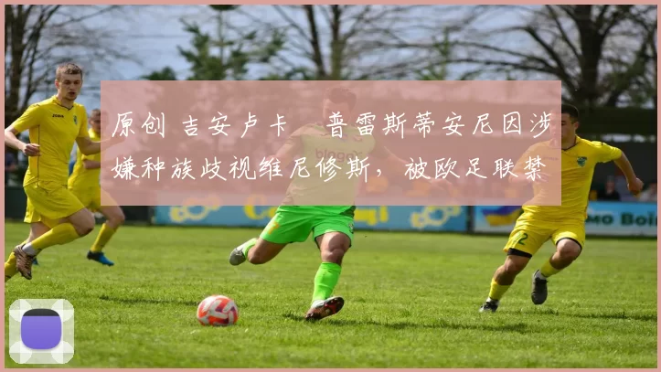 原创 吉安卢卡・普雷斯蒂安尼因涉嫌种族歧视维尼修斯，被欧足联禁赛