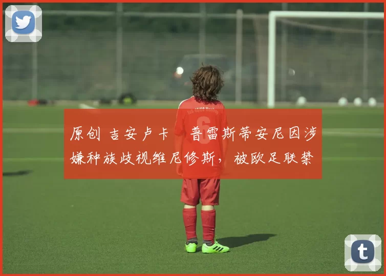 原创 吉安卢卡・普雷斯蒂安尼因涉嫌种族歧视维尼修斯，被欧足联禁赛