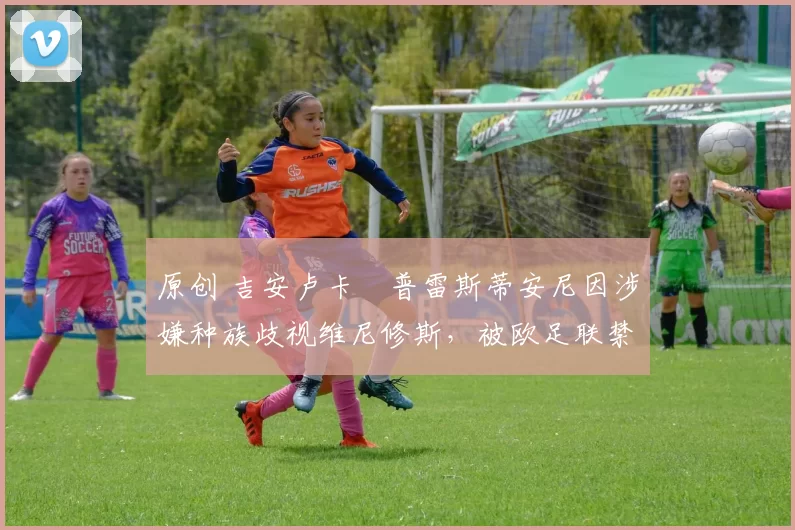 原创 吉安卢卡・普雷斯蒂安尼因涉嫌种族歧视维尼修斯,被欧足联禁赛