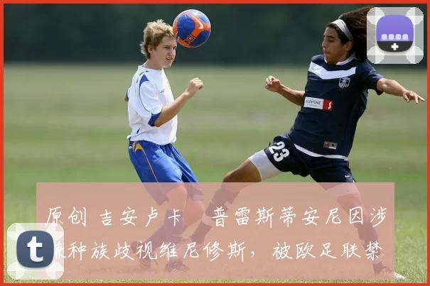 原创 吉安卢卡・普雷斯蒂安尼因涉嫌种族歧视维尼修斯，被欧足联禁赛